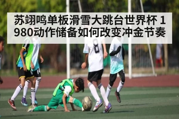 苏翊鸣单板滑雪大跳台世界杯 1980动作储备如何改变冲金节奏